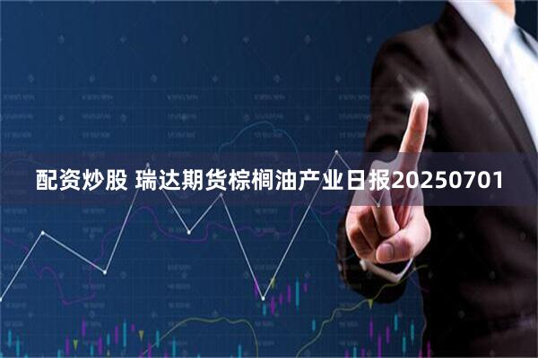 配资炒股 瑞达期货棕榈油产业日报20250701