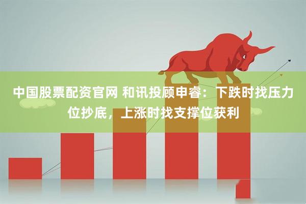 中国股票配资官网 和讯投顾申睿：下跌时找压力位抄底，上涨时找支撑位获利
