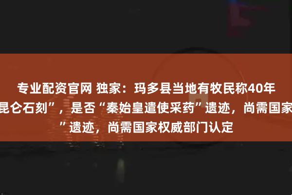 专业配资官网 独家：玛多县当地有牧民称40年前就曾看见“昆仑石刻”，是否“秦始皇遣使采药”遗迹，尚需国家权威部门认定