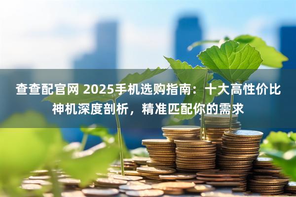 查查配官网 2025手机选购指南：十大高性价比神机深度剖析，精准匹配你的需求