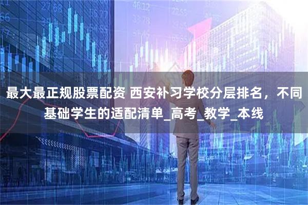 最大最正规股票配资 西安补习学校分层排名，不同基础学生的适配清单_高考_教学_本线