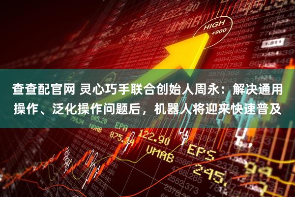 查查配官网 灵心巧手联合创始人周永：解决通用操作、泛化操作问题后，机器人将迎来快速普及