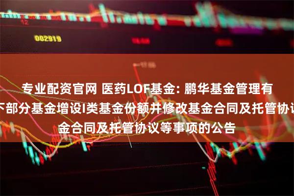 专业配资官网 医药LOF基金: 鹏华基金管理有限公司关于旗下部分基金增设I类基金份额并修改基金合同及托管协议等事项的公告
