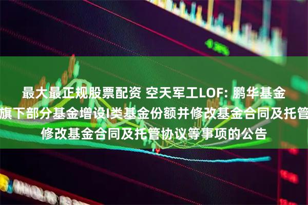 最大最正规股票配资 空天军工LOF: 鹏华基金管理有限公司关于旗下部分基金增设I类基金份额并修改基金合同及托管协议等事项的公告