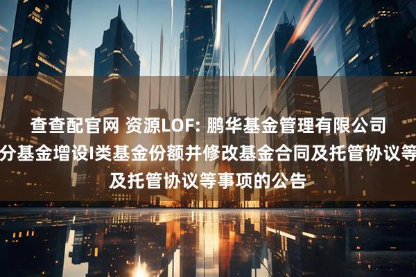 查查配官网 资源LOF: 鹏华基金管理有限公司关于旗下部分基金增设I类基金份额并修改基金合同及托管协议等事项的公告