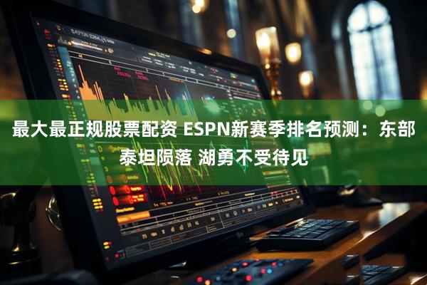 最大最正规股票配资 ESPN新赛季排名预测：东部泰坦陨落 湖勇不受待见