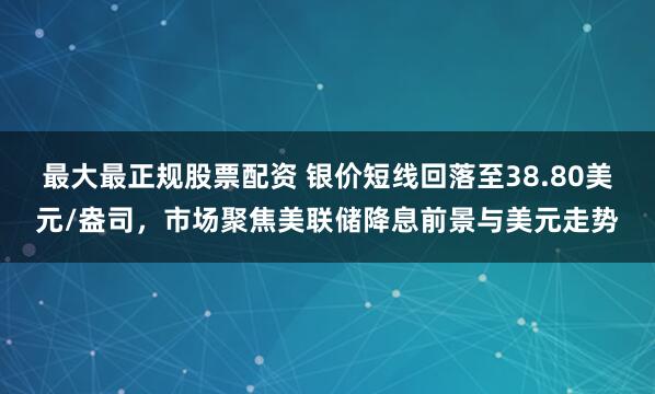 最大最正规股票配资 银价短线回落至38.80美元/盎司，市场聚焦美联储降息前景与美元走势