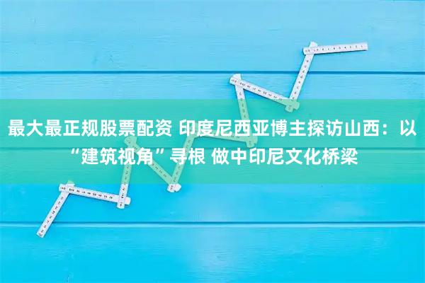 最大最正规股票配资 印度尼西亚博主探访山西：以“建筑视角”寻根 做中印尼文化桥梁