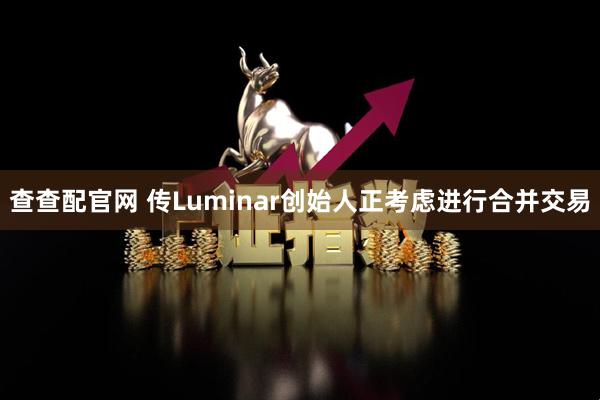 查查配官网 传Luminar创始人正考虑进行合并交易