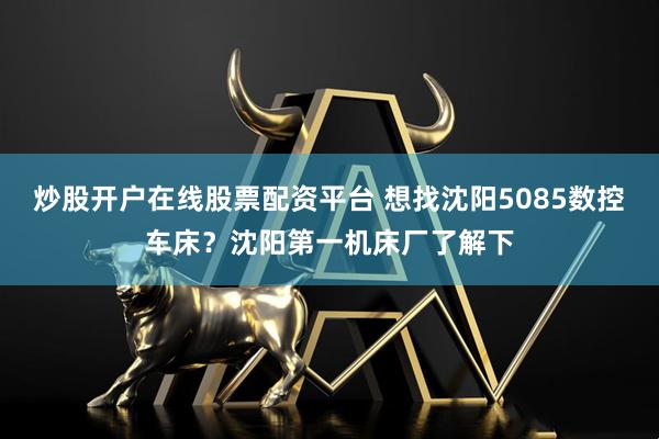 炒股开户在线股票配资平台 想找沈阳5085数控车床？沈阳第一机床厂了解下